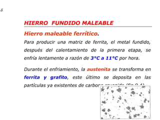 Hierro maleable ferrítico. 
Para producir una matriz de ferrita, el metal fundido, 
después del calentamiento de la primera etapa, se 
enfría lentamente a razón de 3°C a 11°C por hora. 
Durante el enfriamiento, la austenita se transforma en 
ferrita y grafito, este último se deposita en las 
partículas ya existentes de carbono revenido (fig.9.4). 
d 
HIERRO FUNDIDO MALEABLE 
 