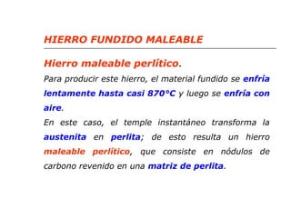 HIERRO FUNDIDO MALEABLE 
Hierro maleable perlítico. 
Para producir este hierro, el material fundido se enfría 
lentamente hasta casi 870°C y luego se enfría con 
aire. 
En este caso, el temple instantáneo transforma la 
austenita en perlita; de esto resulta un hierro 
maleable perlítico, que consiste en nódulos de 
carbono revenido en una matriz de perlita. 
 