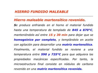 HIERRO FUNDIDO MALEABLE 
Hierro maleable martensítico revenido. 
Se produce enfriando en el horno el material fundido 
hasta una temperatura de templado de 845 a 870°C, 
manteniéndolo así entre 15 y 30 min para dejar que se 
homogeinice por completo, y templándolo en aceite 
con agitación para desarrollar una matriz martensítica. 
Finalmente, el material fundido se reviene a una 
temperatura entre 590 y 725°C para que adquiera las 
propiedades mecánicas especificadas. Por tanto, la 
microestructura final consiste en nódulos de carbono 
revenido en una matriz martensítica revenida. 
 