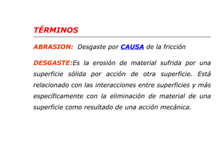 TÉRMINOS 
ABRASION: Desgaste por CAUSA de la fricción 
DESGASTE:Es la erosión de material sufrida por una 
superficie sólida por acción de otra superficie. Está 
relacionado con las interacciones entre superficies y más 
específicamente con la eliminación de material de una 
superficie como resultado de una acción mecánica. 
 