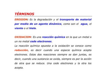TÉRMINOS 
EROSION: Es la degradación y el transporte de material 
por medio de un agente dinámico, como son el agua, el 
viento o el hielo. 
OXIDACION: Es una reacción química en la que un metal o 
un no metal cede electrones. 
La reacción química opuesta a la oxidación se conoce como 
reducción, es decir cuando una especie química acepta 
electrones. Estas dos reacciones siempre se dan juntas, es 
decir, cuando una sustancia se oxida, siempre es por la acción 
de otra que se reduce. Una cede electrones y la otra los 
acepta. 
 