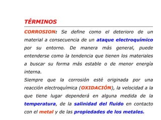 TÉRMINOS 
CORROSION: Se define como el deterioro de un 
material a consecuencia de un ataque electroquímico 
por su entorno. De manera más general, puede 
entenderse como la tendencia que tienen los materiales 
a buscar su forma más estable o de menor energía 
interna. 
Siempre que la corrosión esté originada por una 
reacción electroquímica (OXIDACIÓN), la velocidad a la 
que tiene lugar dependerá en alguna medida de la 
temperatura, de la salinidad del fluido en contacto 
con el metal y de las propiedades de los metales. 
