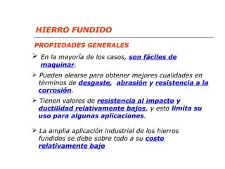 HIERRO FUNDIDO 
PROPIEDADES GENERALES 
 En la mayoría de los casos, son fáciles de 
maquinar. 
 Pueden alearse para obtener mejores cualidades en 
términos de desgaste, abrasión y resistencia a la 
corrosión. 
 Tienen valores de resistencia al impacto y 
ductilidad relativamente bajos, y esto limita su 
uso para algunas aplicaciones. 
 La amplia aplicación industrial de los hierros 
fundidos se debe sobre todo a su costo 
relativamente bajo 
 