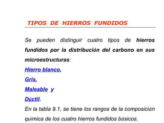 TIPOS DE HIERROS FUNDIDOS 
Se pueden distinguir cuatro tipos de hierros 
fundidos por la distribución del carbono en sus 
microestructuras: 
Hierro blanco, 
Gris, 
Maleable y 
Dúctil. 
En la tabla 9.1, se tiene los rangos de la composición 
química de los cuatro hierros fundidos básicos. 
 