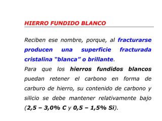 HIERRO FUNDIDO BLANCO 
Reciben ese nombre, porque, al fracturarse 
producen una superficie fracturada 
cristalina “blanca” o brillante. 
Para que los hierros fundidos blancos 
puedan retener el carbono en forma de 
carburo de hierro, su contenido de carbono y 
silicio se debe mantener relativamente bajo 
(2,5 – 3,0% C y 0,5 – 1,5% Si). 
 