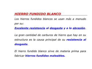 HIERRO FUNDIDO BLANCO 
Los hierros fundidos blancos se usan más a menudo 
por su: 
Excelente resistencia al desgaste y a la abrasión. 
La gran cantidad de carburos de hierro que hay en su 
estructura es la causa principal de su resistencia al 
desgaste. 
El hierro fundido blanco sirve de materia prima para 
fabricar hierros fundidos maleables. 
 