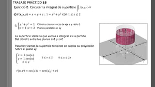 Ejercicio 2: Calcular la integral de superficie
c) 𝐟 𝐱, 𝒚, 𝒛 = 𝑥 + 𝑦 + 𝑧 ; 1 = 𝑥2
+ 𝑦2
con 1 ≤ 𝑧 ≤ 2
TRABAJO PRÁCTICO 18
ඵ
𝑆
𝑓 𝑥, 𝑦, 𝑧 𝑑𝑆
S: ቊ
𝑥2
+ 𝑦2
= 1
z = 1 ; 𝑧 = 2
Cilindro circular recto de eje z y radio 1
Planos paralelos al xy
La superficie sobre la que vamos a integrar es la porción
Del cilindro entre los planos z=1 y z=2
Parametrizamos la superficie teniendo en cuenta su proyección
Sobre el plano xy:
ቐ
𝑥 = 1 cos(𝑢)
𝑦 = 1 𝑠𝑒𝑛(𝑢)
𝑧 = 𝑣
𝑢
1 ≤ 𝑣 ≤ 2 0 ≤ 𝑢 ≤ 2𝜋
ҧ
𝑟 𝑢, 𝑣 = cos 𝑢 𝑖 + 𝑠𝑒𝑛 𝑢 𝑗 + 𝑣𝑘
 