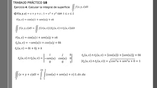 Ejercicio 4: Calcular la integral de superficie
c) 𝐟 𝐱, 𝒚, 𝒛 = 𝑥 + 𝑦 + 𝑧 ; 1 = 𝑥2
+ 𝑦2
con 1 ≤ 𝑧 ≤ 2
TRABAJO PRÁCTICO 18
ඵ
𝑆
𝑓 𝑥, 𝑦, 𝑧 𝑑𝑆
ඵ
𝑆
𝑓 𝑥, 𝑦, 𝑧 𝑑𝑆 = ඵ
𝐷
𝑓 𝑟(𝑢, 𝑣) ҧ
𝑟𝑢 𝑢, 𝑣 ∧ ҧ
𝑟𝑣 𝑢, 𝑣 𝑑𝐴
ҧ
𝑟 𝑢, 𝑣 = cos 𝑢 𝑖 + 𝑠𝑒𝑛 𝑢 𝑗 + 𝑣𝑘
ҧ
𝑟𝑢 𝑢, 𝑣 = −𝑠𝑒𝑛 𝑢 𝑖 + 𝑐𝑜𝑠 𝑢 𝑗 + 0𝑘
ҧ
𝑟𝑣 𝑢, 𝑣 = 0𝑖 + 0𝑗 + 𝑘
ҧ
𝑟𝑢 𝑢, 𝑣 ∧ ҧ
𝑟𝑣 𝑢, 𝑣 =
𝑖 𝑗 𝑘
−𝑠𝑒𝑛(𝑢) cos(𝑢) 0
0 0 1
ҧ
𝑟𝑢 𝑢, 𝑣 ∧ ҧ
𝑟𝑣 𝑢, 𝑣 = cos 𝑢 𝑖 + 𝑠𝑒𝑛 𝑢 𝑗 + 0𝑘
ҧ
𝑟𝑢 𝑢, 𝑣 ∧ ҧ
𝑟𝑣 𝑢, 𝑣 = 𝑐𝑜𝑠2𝑢 + 𝑠𝑒𝑛2𝑢 + 0 = 1
ඵ
𝑆
(𝑥 + 𝑦 + 𝑧)𝑑𝑆 = න
0
2𝜋
න
1
2
(cos 𝑢 + 𝑠𝑒𝑛 𝑢 + 𝑣) 1. 𝑑𝑣. 𝑑𝑢
ҧ
𝑟 𝑢, 𝑣 = cos 𝑢 𝑖 + 𝑠𝑒𝑛 𝑢 𝑗 + 𝑣𝑘
 