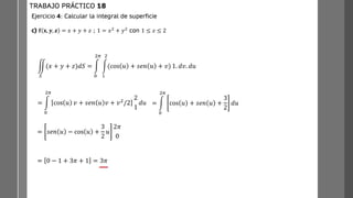 ඵ
𝑆
(𝑥 + 𝑦 + 𝑧)𝑑𝑆 = න
0
2𝜋
න
1
2
(cos 𝑢 + 𝑠𝑒𝑛 𝑢 + 𝑣) 1. 𝑑𝑣. 𝑑𝑢
= න
0
2𝜋
cos 𝑢 𝑣 + 𝑠𝑒𝑛 𝑢 𝑣 + 𝑣2/2
2
1
𝑑𝑢 = න
0
2𝜋
cos 𝑢 + 𝑠𝑒𝑛 𝑢 +
3
2
𝑑𝑢
= 𝑠𝑒𝑛 𝑢 − cos 𝑢 +
3
2
𝑢
2𝜋
0
= 0 − 1 + 3𝜋 + 1 = 3𝜋
Ejercicio 4: Calcular la integral de superficie
c) 𝐟 𝐱, 𝒚, 𝒛 = 𝑥 + 𝑦 + 𝑧 ; 1 = 𝑥2
+ 𝑦2
con 1 ≤ 𝑧 ≤ 2
TRABAJO PRÁCTICO 18
 