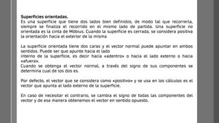 Superficies orientadas.
Es una superficie que tiene dos lados bien definidos, de modo tal que recorrerla,
siempre se finaliza el recorrido en el mismo lado de partida. Una superficie no
orientada es la cinta de Möbius. Cuando la superficie es cerrada, se considera positiva
la orientación hacia el exterior de la misma
La superficie orientada tiene dos caras y el vector normal puede apuntar en ambos
sentidos. Puede ser que apunte hacia el lado
interno de la superficie, es decir hacia «adentro» o hacia el lado externo o hacia
«afuera».
Cuando se obtenga el vector normal, a través del signo de sus componentes se
determina cual de los dos es.
Por defecto, el vector que se considera como «positivo» y se usa en los cálculos es el
vector que apunta al lado externo de la superficie.
En caso de necesitar el contrario, se cambia el signo de todas las componentes del
vector y de esa manera obtenemos el vector en sentido opuesto.
 