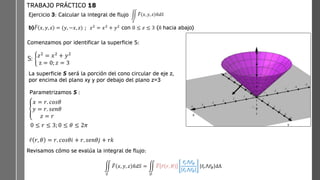 hacia
abajo)
Ejercicio 3: Calcular la integral de flujo
b) ത
𝐹 𝑥, 𝑦, 𝑧 = (𝑦, −𝑥, 𝑧) ; 𝑧2
= 𝑥2
+ 𝑦2
con 0 ≤ 𝑧 ≤ 3 (ො
𝑛 hacia abajo)
TRABAJO PRÁCTICO 18
ඵ
𝑆
ത
𝐹 𝑥, 𝑦, 𝑧 ො
𝑛𝑑𝑆
S: ቊ
𝑧2 = 𝑥2 + 𝑦2
z = 0; 𝑧 = 3
Comenzamos por identificar la superficie S:
La superficie S será la porción del cono circular de eje z,
por encima del plano xy y por debajo del plano z=3
Parametrizamos S :
ቐ
𝑥 = 𝑟. 𝑐𝑜𝑠𝜃
𝑦 = 𝑟. 𝑠𝑒𝑛𝜃
𝑧 = 𝑟
Revisamos cómo se evalúa la integral de flujo:
ඵ
𝑆
ത
𝐹 𝑥, 𝑦, 𝑧 ො
𝑛𝑑𝑆 = ඵ
𝐷
ത
𝐹 ҧ
𝑟 𝑟, 𝜃
ҧ
𝑟𝑟⋀ ҧ
𝑟𝜃
ҧ
𝑟𝑟⋀ ҧ
𝑟𝜃
ҧ
𝑟𝑟⋀ ҧ
𝑟𝜃 dA
ҧ
𝑟 𝑟, 𝜃 = 𝑟. 𝑐𝑜𝑠𝜃𝑖 + 𝑟. 𝑠𝑒𝑛𝜃𝑗 + 𝑟𝑘
0 ≤ 𝑟 ≤ 3; 0 ≤ 𝜃 ≤ 2𝜋
 