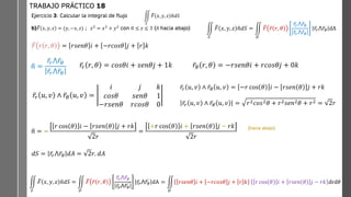 hacia
abajo)
Ejercicio 3: Calcular la integral de flujo
b) ത
𝐹 𝑥, 𝑦, 𝑧 = (𝑦, −𝑥, 𝑧) ; 𝑧2
= 𝑥2
+ 𝑦2
con 0 ≤ 𝑧 ≤ 3 (ො
𝑛 hacia abajo)
TRABAJO PRÁCTICO 18
ඵ
𝑆
ത
𝐹 𝑥, 𝑦, 𝑧 ො
𝑛𝑑𝑆
ඵ
𝑆
ത
𝐹 𝑥, 𝑦, 𝑧 ො
𝑛𝑑𝑆 = ඵ
𝐷
ത
𝐹 ҧ
𝑟 𝑟, 𝜃
ҧ
𝑟𝑟⋀ ҧ
𝑟𝜃
ҧ
𝑟𝑟⋀ ҧ
𝑟𝜃
ҧ
𝑟𝑟⋀ ҧ
𝑟𝜃 dA
ത
𝐹 𝑟 𝑟, 𝜃 = 𝑟𝑠𝑒𝑛𝜃 𝑖 + −𝑟𝑐𝑜𝑠𝜃 𝑗 + 𝑟 𝑘
ො
𝑛 =
ҧ
𝑟𝑟⋀ ҧ
𝑟𝜃
ҧ
𝑟𝑟⋀ ҧ
𝑟𝜃
ҧ
𝑟𝑟 𝑟, 𝜃 = 𝑐𝑜𝑠𝜃𝑖 + 𝑠𝑒𝑛𝜃𝑗 + 1𝑘 ҧ
𝑟𝜃 𝑟, 𝜃 = −𝑟𝑠𝑒𝑛𝜃𝑖 + 𝑟𝑐𝑜𝑠𝜃𝑗 + 0𝑘
ҧ
𝑟𝑟 𝑢, 𝑣 ∧ ҧ
𝑟𝜃 𝑢, 𝑣 =
𝑖 𝑗 𝑘
𝑐𝑜𝑠𝜃 𝑠𝑒𝑛𝜃 1
−𝑟𝑠𝑒𝑛𝜃 𝑟𝑐𝑜𝑠𝜃 0
ҧ
𝑟𝑟 𝑢, 𝑣 ∧ ҧ
𝑟𝜃 𝑢, 𝑣 = −𝑟 cos 𝜃 𝑖 − 𝑟𝑠𝑒𝑛 𝜃 𝑗 + 𝑟𝑘
ҧ
𝑟𝑟 𝑢, 𝑣 ∧ ҧ
𝑟𝜃 𝑢, 𝑣 = 𝑟2𝑐𝑜𝑠2𝜃 + 𝑟2𝑠𝑒𝑛2𝜃 + 𝑟2 = 2𝑟
ො
𝑛 = −
𝑟 cos 𝜃 𝑖 − 𝑟𝑠𝑒𝑛 𝜃 𝑗 + 𝑟𝑘
2𝑟
=
+𝑟 cos 𝜃 𝑖 + 𝑟𝑠𝑒𝑛 𝜃 𝑗 − 𝑟𝑘
2𝑟
𝑑𝑆 = ҧ
𝑟𝑟⋀ ҧ
𝑟𝜃 𝑑𝐴 = 2𝑟. 𝑑𝐴
ඵ
𝑆
ത
𝐹 𝑥, 𝑦, 𝑧 ො
𝑛𝑑𝑆 = ඵ
𝐷
ത
𝐹 ҧ
𝑟 𝑟, 𝜃
ҧ
𝑟𝑟⋀ ҧ
𝑟𝜃
ҧ
𝑟𝑟⋀ ҧ
𝑟𝜃
ҧ
𝑟𝑟⋀ ҧ
𝑟𝜃 dA
(hacia abajo)
= ඵ
𝐷
𝑟𝑠𝑒𝑛𝜃 𝑖 + −𝑟𝑐𝑜𝑠𝜃 𝑗 + 𝑟 𝑘 𝑟 cos 𝜃 𝑖 + 𝑟𝑠𝑒𝑛 𝜃 𝑗 − 𝑟𝑘 drd𝜃
 