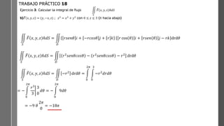 Ejercicio 3: Calcular la integral de flujo
b) ത
𝐹 𝑥, 𝑦, 𝑧 = (𝑦, −𝑥, 𝑧) ; 𝑧2
= 𝑥2
+ 𝑦2
con 0 ≤ 𝑧 ≤ 3 (ത
𝑛 hacia abajo)
TRABAJO PRÁCTICO 18
ඵ
𝑆
ത
𝐹 𝑥, 𝑦, 𝑧 ത
𝑛𝑑𝑆
ඵ
𝑆
ത
𝐹 𝑥, 𝑦, 𝑧 ො
𝑛𝑑𝑆 = ඵ
𝐷
𝑟𝑠𝑒𝑛𝜃 𝑖 + −𝑟𝑐𝑜𝑠𝜃 𝑗 + 𝑟 𝑘 𝑟 cos 𝜃 𝑖 + 𝑟𝑠𝑒𝑛 𝜃 𝑗 − 𝑟𝑘 drd𝜃
ඵ
𝑆
ത
𝐹 𝑥, 𝑦, 𝑧 ො
𝑛𝑑𝑆 = ඵ
𝐷
𝑟2
𝑠𝑒𝑛𝜃𝑐𝑜𝑠𝜃 − 𝑟2
𝑠𝑒𝑛𝜃𝑐𝑜𝑠𝜃 − 𝑟2
drd𝜃
ඵ
𝑆
ത
𝐹 𝑥, 𝑦, 𝑧 ො
𝑛𝑑𝑆 = ඵ
𝐷
−𝑟2 drd𝜃 = න
0
2𝜋
න
0
3
−𝑟2𝑑𝑟𝑑𝜃
= − න
0
2𝜋
ቤ
𝑟3
3
3
0
𝑑𝜃 = − න
0
2𝜋
9𝑑𝜃
= −9 𝜃
2𝜋
0
= −18𝜋
 