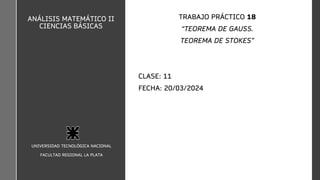 ANÁLISIS MATEMÁTICO II
CIENCIAS BÁSICAS
TRABAJO PRÁCTICO 18
“TEOREMA DE GAUSS.
TEOREMA DE STOKES”
CLASE: 11
FECHA: 20/03/2024
UNIVERSIDAD TECNOLÓGICA NACIONAL
FACULTAD REGIONAL LA PLATA
 