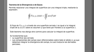 Permite relacionar una integral de superficie con una integral triple, mediante la
expresión:
Teorema de la Divergencia o de Gauss
඾
𝑆
ത
𝐹 𝑥, 𝑦, 𝑧 ො
𝑛𝑑𝑆 = ම
𝑄
𝑑𝑖𝑣 ത
𝐹 𝑑𝑉
El flujo de ത
𝐹 𝑥, 𝑦, 𝑧 a través de una superficie cerrada 𝑆 es igual a la integral
triple de la 𝑑𝑖𝑣 ത
𝐹 sobre el volumen 𝑄 que tiene por frontera a la superficie 𝑆.
Este teorema nos otorga otro camino para calcular la integral de superficie.
Es fundamental que:
• La superficie sea cerrada
• Las componentes del campo sean diferenciables sobre todo el sólido 𝑄, ya que
debemos integrar la divergencia del campo, la cual involucra las derivadas
parciales.
 