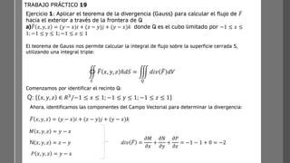 Ejercicio 1: Aplicar el teorema de la divergencia (Gauss) para calcular el flujo de ത
𝐹
hacia el exterior a través de la frontera de Q
a) ത
𝐹 𝑥, 𝑦, 𝑧 = (𝑦 − 𝑥)𝑖 + (𝑧 − 𝑦)𝑗 + (𝑦 − 𝑥)𝑘 donde Q es el cubo limitado por −1 ≤ 𝑥 ≤
1; −1 ≤ y ≤ 1; −1 ≤ 𝑧 ≤ 1
TRABAJO PRÁCTICO 19
඾
𝑆
ത
𝐹 𝑥, 𝑦, 𝑧 ො
𝑛𝑑𝑆 = ම
𝑄
𝑑𝑖𝑣 ത
𝐹 𝑑𝑉
Q: 𝑥, 𝑦, 𝑧 ∈ 𝑅3/−1 ≤ 𝑥 ≤ 1; −1 ≤ y ≤ 1; −1 ≤ 𝑧 ≤ 1
Comenzamos por identificar el recinto Q:
El teorema de Gauss nos permite calcular la integral de flujo sobre la superficie cerrada S,
utilizando una integral triple:
Ahora, identificamos las componentes del Campo Vectorial para determinar la divergencia:
ത
𝐹 𝑥, 𝑦, 𝑧 = (𝑦 − 𝑥)𝑖 + (𝑧 − 𝑦)𝑗 + (𝑦 − 𝑥)𝑘
𝑀 𝑥, 𝑦, 𝑧 = 𝑦 − 𝑥
N 𝑥, 𝑦, 𝑧 = 𝑧 − 𝑦
𝑃 𝑥, 𝑦, 𝑧 = 𝑦 − 𝑥
𝑑𝑖𝑣 ത
𝐹 =
𝜕𝑀
𝜕𝑥
+
𝜕𝑁
𝜕𝑦
+
𝜕𝑃
𝜕𝑧
= −1 − 1 + 0 = −2
 