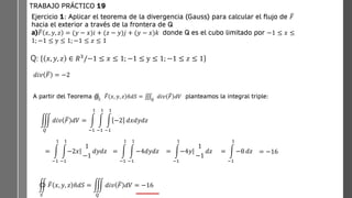 hacia
abajo)
TRABAJO PRÁCTICO 19
A partir del Teorema ‫װ‬
𝑆
ത
𝐹 𝑥, 𝑦, 𝑧 ො
𝑛𝑑𝑆 = ‫׮‬
𝑄
𝑑𝑖𝑣 ത
𝐹 𝑑𝑉 planteamos la integral triple:
඾
𝑆
ത
𝐹 𝑥, 𝑦, 𝑧 ො
𝑛𝑑𝑆 = ම
𝑄
𝑑𝑖𝑣 ത
𝐹 𝑑𝑉 = −16
Ejercicio 1: Aplicar el teorema de la divergencia (Gauss) para calcular el flujo de ത
𝐹
hacia el exterior a través de la frontera de Q
a) ത
𝐹 𝑥, 𝑦, 𝑧 = (𝑦 − 𝑥)𝑖 + (𝑧 − 𝑦)𝑗 + (𝑦 − 𝑥)𝑘 donde Q es el cubo limitado por −1 ≤ 𝑥 ≤
1; −1 ≤ y ≤ 1; −1 ≤ 𝑧 ≤ 1
Q: 𝑥, 𝑦, 𝑧 ∈ 𝑅3/−1 ≤ 𝑥 ≤ 1; −1 ≤ y ≤ 1; −1 ≤ 𝑧 ≤ 1
𝑑𝑖𝑣 ത
𝐹 = −2
= න
−1
1
න
−1
1
ȁ
−2𝑥
1
−1
𝑑𝑦𝑑𝑧 = න
−1
1
න
−1
1
−4𝑑𝑦𝑑𝑧 = න
−1
1
ȁ
−4𝑦
1
−1
𝑑𝑧 = න
−1
1
−8 𝑑𝑧 = −16
ම
𝑄
𝑑𝑖𝑣 ത
𝐹 𝑑𝑉 = න
−1
1
න
−1
1
න
−1
1
−2 𝑑𝑥𝑑𝑦𝑑𝑧
 