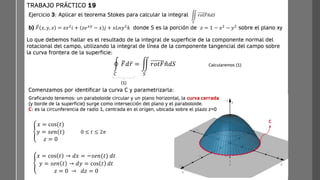C
Ejercicio 3: Aplicar el teorema Stokes para calcular la integral
b) ത
𝐹 𝑥, 𝑦, 𝑧 = 𝑧𝑥2
𝑖 + 𝑧𝑒𝑥𝑦
− 𝑥 𝑗 + 𝑥𝐿𝑛𝑦2
𝑘 donde S es la porción de 𝑧 = 1 − 𝑥2
− 𝑦2
sobre el plano xy
TRABAJO PRÁCTICO 19
Lo que debemos hallar es el resultado de la integral de superficie de la componente normal del
rotacional del campo, utilizando la integral de línea de la componente tangencial del campo sobre
la curva frontera de la superficie:
ඵ
𝑆
𝑟𝑜𝑡𝐹ത
𝑛𝑑𝑆
Comenzamos por identificar la curva C y parametrizarla:
ቐ
𝑥 = cos(𝑡)
𝑦 = 𝑠𝑒𝑛(𝑡)
𝑧 = 0
0 ≤ 𝑡 ≤ 2𝜋
ቐ
𝑥 = cos 𝑡 → 𝑑𝑥 = −𝑠𝑒𝑛(𝑡) 𝑑𝑡
𝑦 = 𝑠𝑒𝑛 𝑡 → 𝑑𝑦 = cos 𝑡 𝑑𝑡
𝑧 = 0 → 𝑑𝑧 = 0
Graficando tenemos: un paraboloide circular y un plano horizontal, la curva cerrada
(y borde de la superficie) surge como intersección del plano y el paraboloide.
C: es la circunferencia de radio 1, centrada en el origen, ubicada sobre el plazo z=0
ර
𝐶
ത
𝐹𝑑 ҧ
𝑟 = ඵ
𝑆
𝑟𝑜𝑡𝐹 ො
𝑛𝑑𝑆
(1)
Calcularemos (1)
 