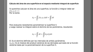 Cálculo del área de una superficie en el espacio mediante integral de superficie
Si queremos calcular el área de una superficie, la función a integrar debe ser
𝑓 𝑥, 𝑦, 𝑧 = 1
Por lo tanto:
𝐴𝑆 = ඵ
𝑆
𝑓 𝑥, 𝑦, 𝑧 𝑑𝑆 = ඵ
𝑆
𝑑𝑆
Para evaluarla necesitamos parametrizar la superficie S
y luego realizar la integral sobre el dominio de los parámetros, resultando:
𝐴𝑆 = ඵ
𝑆
𝑑𝑆 = ඵ
𝐷
ҧ
𝑟𝑢𝑥 ҧ
𝑟𝑣 𝑑𝐴
D: Es el dominio definido por los intervalos de ambos parámetros.
ҧ
𝑟𝑢𝑥 ҧ
𝑟𝑣 : Es el modulo del product vectorial de las derivadas parciales de la función
vectorial dada por la paramatrizacion de la superficie S.
 