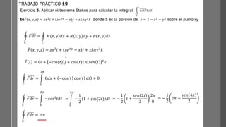 Ejercicio 3: Aplicar el teorema Stokes para calcular la integral
b) ത
𝐹 𝑥, 𝑦, 𝑧 = 𝑧𝑥2
𝑖 + 𝑧𝑒𝑥𝑦
− 𝑥 𝑗 + 𝑥𝐿𝑛𝑦2
𝑘 donde S es la porción de 𝑧 = 1 − 𝑥2
− 𝑦2
sobre el plano xy
TRABAJO PRÁCTICO 19
ඵ
𝑆
𝑟𝑜𝑡𝐹ത
𝑛𝑑𝑆
ර
𝐶
ത
𝐹𝑑𝑟 = ර
𝐶
𝑀 𝑥, 𝑦 𝑑𝑥 + 𝑁 𝑥, 𝑦 𝑑𝑦 + 𝑃 𝑥, 𝑦 𝑑𝑧
ර
𝐶
ത
𝐹𝑑𝑟 = න
0
2𝜋
0𝑑𝑥 + −cos(𝑡) cos 𝑡 𝑑𝑡 + 0
ത
𝐹 𝑥, 𝑦, 𝑧 = 𝑧𝑥2
𝑖 + 𝑧𝑒𝑥𝑦
− 𝑥 𝑗 + 𝑥𝐿𝑛𝑦2
𝑘
ത
𝐹 𝑡 = 0𝑖 + −cos(𝑡) 𝑗 + cos(𝑡)𝐿𝑛 𝑠𝑒𝑛 𝑡 2
𝑘
ර
𝐶
ത
𝐹𝑑𝑟 = න
0
2𝜋
−𝑐𝑜𝑠2
𝑡𝑑𝑡 = න
0
2𝜋
−
1
2
1 + cos(2𝑡) 𝑑𝑡 = −
1
2
𝑡 +
𝑠𝑒𝑛 2𝑡
2
2𝜋
0
= −
1
2
2𝜋 +
𝑠𝑒𝑛 4𝜋
2
ර
𝐶
ത
𝐹𝑑𝑟 = −𝜋
 