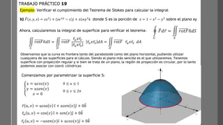 Ejemplo: Verificar el cumplimiento del Teorema de Stokes para calcular la integral
b) ത
𝐹 𝑥, 𝑦, 𝑧 = 𝑧𝑥2
𝑖 + 𝑧𝑒𝑥𝑦
− 𝑥 𝑗 + 𝑥𝐿𝑛𝑦2
𝑘 donde S es la porción de 𝑧 = 1 − 𝑥2
− 𝑦2
sobre el plano xy
TRABAJO PRÁCTICO 19
ර
𝐶
ത
𝐹𝑑 ҧ
𝑟 = ඵ
𝑆
𝑟𝑜𝑡𝐹 ො
𝑛𝑑𝑆
Ahora, calcularemos la integral de superficie para verificar el teorema:
Comenzamos por parametrizar la superficie S:
ቐ
𝑥 = 𝑢𝑐𝑜𝑠(𝑣)
𝑦 = 𝑢𝑠𝑒𝑛(𝑣)
𝑧 = 0
0 ≤ 𝑣 ≤ 2𝜋
0 ≤ 𝑢 ≤ 1
ҧ
𝑟 𝑢, 𝑣 = ucos 𝑣 Ƹ
𝑖 + 𝑢𝑠𝑒𝑛 𝑣 Ƹ
𝑗 + 0෠
𝑘
ҧ
𝑟𝑢 𝑢, 𝑣 = cos 𝑣 Ƹ
𝑖 + 𝑠𝑒𝑛 𝑣 Ƹ
𝑗 + 0෠
𝑘
ҧ
𝑟𝑣 𝑢, 𝑣 = −𝑢𝑠𝑒𝑛(𝑣) Ƹ
𝑖 + 𝑢𝑐𝑜𝑠(𝑣) Ƹ
𝑗 + 0෠
𝑘
ඵ
𝑆
𝑟𝑜𝑡𝐹 ො
𝑛𝑑𝑆 = ඵ
𝐷
𝑟𝑜𝑡𝐹
ҧ
𝑟𝑢𝑥 ҧ
𝑟𝑣
ҧ
𝑟𝑢𝑥 ҧ
𝑟𝑣
ҧ
𝑟𝑢𝑥 ҧ
𝑟𝑣 𝑑𝐴 = ඵ
𝐷
𝑟𝑜𝑡𝐹 ҧ
𝑟𝑢𝑥 ҧ
𝑟𝑣 𝑑𝐴
Observamos que la curva es frontera tanto del paraboloide como del plano horizontal, pudiendo utilizar
cualquiera de las superficies para el cálculo. Siendo el plano más sencillo es el que utilizaremos. Tenemos
superficie con proyección regular y si bien se trata de un plano, la región de proyección es circular, por lo tanto
podemos asociar con coord. cilíndricas
 