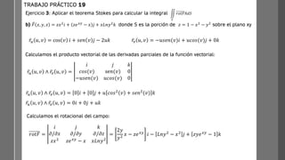 Ejercicio 3: Aplicar el teorema Stokes para calcular la integral
b) ത
𝐹 𝑥, 𝑦, 𝑧 = 𝑧𝑥2
𝑖 + 𝑧𝑒𝑥𝑦
− 𝑥 𝑗 + 𝑥𝐿𝑛𝑦2
𝑘 donde S es la porción de 𝑧 = 1 − 𝑥2
− 𝑦2
sobre el plano xy
TRABAJO PRÁCTICO 19
ඵ
𝑆
𝑟𝑜𝑡𝐹ത
𝑛𝑑𝑆
ҧ
𝑟𝑢 𝑢, 𝑣 = cos 𝑣 𝑖 + 𝑠𝑒𝑛 𝑣 𝑗 − 2𝑢𝑘 ҧ
𝑟𝑣 𝑢, 𝑣 = −𝑢𝑠𝑒𝑛(𝑣)𝑖 + 𝑢𝑐𝑜𝑠(𝑣)𝑗 + 0𝑘
ҧ
𝑟𝑢 𝑢, 𝑣 ∧ ҧ
𝑟𝑣 𝑢, 𝑣 =
𝑖 𝑗 𝑘
𝑐𝑜𝑠(𝑣) se𝑛(𝑣) 0
−𝑢𝑠𝑒𝑛(𝑣) 𝑢𝑐𝑜𝑠(𝑣) 0
ҧ
𝑟𝑢 𝑢, 𝑣 ∧ ҧ
𝑟𝑣 𝑢, 𝑣 = 0 𝑖 + 0 𝑗 + 𝑢 𝑐𝑜𝑠2
𝑣 + 𝑠𝑒𝑛2
(𝑣) 𝑘
ҧ
𝑟𝑢 𝑢, 𝑣 ∧ ҧ
𝑟𝑣 𝑢, 𝑣 = 0𝑖 + 0𝑗 + 𝑢𝑘
Calculamos el rotacional del campo:
𝑟𝑜𝑡𝐹 =
𝑖 𝑗 𝑘
𝜕/𝜕𝑥 𝜕/𝜕𝑦 𝜕/𝜕𝑧
𝑧𝑥2 𝑧𝑒𝑥𝑦 − 𝑥 𝑥𝐿𝑛𝑦2
=
2𝑦
𝑦2
𝑥 − 𝑧𝑒𝑥𝑦 𝑖 − 𝐿𝑛𝑦2 − 𝑥2 𝑗 + 𝑧𝑦𝑒𝑥𝑦 − 1 𝑘
Calculamos el producto vectorial de las derivadas parciales de la función vectorial:
 