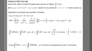 Ejercicio 3: Aplicar el teorema Stokes para calcular la integral
b) ത
𝐹 𝑥, 𝑦, 𝑧 = 𝑧𝑥2
𝑖 + 𝑧𝑒𝑥𝑦
− 𝑥 𝑗 + 𝑥𝐿𝑛𝑦2
𝑘 donde S es la porción de 𝑧 = 1 − 𝑥2
− 𝑦2
sobre el plano xy
TRABAJO PRÁCTICO 19
ඵ
𝑆
𝑟𝑜𝑡𝐹ത
𝑛𝑑𝑆
ҧ
𝑟𝑢 𝑢, 𝑣 ∧ ҧ
𝑟𝑣 𝑢, 𝑣 = 0𝑖 + 0𝑗 + 𝑢𝑘
Utilizamos lo calculado para plantear la integral:
𝑟𝑜𝑡𝐹 =
𝑖 𝑗 𝑘
𝜕/𝜕𝑥 𝜕/𝜕𝑦 𝜕/𝜕𝑧
𝑧𝑥2 𝑧𝑒𝑥𝑦 − 𝑥 𝑥𝐿𝑛𝑦2
=
2𝑦
𝑦2
𝑥 − 𝑧𝑒𝑥𝑦 𝑖 − 𝐿𝑛𝑦2 − 𝑥2 𝑗 + 𝑧𝑦𝑒𝑥𝑦 − 1 𝑘
ඵ
𝑆
𝑟𝑜𝑡𝐹 ത
𝑛𝑑𝑆 = ඵ
𝐷
𝑟𝑜𝑡𝐹 ҧ
𝑟𝑢𝑥 ҧ
𝑟𝑣 𝑑𝐴 = ඵ
𝐷
𝑟𝑜𝑡𝐹 ҧ
𝑟𝑢𝑥 ҧ
𝑟𝑣 𝑑𝐴 = න
0
1
න
0
2𝜋
−1 𝑢 𝑑𝑣𝑑𝑢 = න
0
1
−𝑢 2𝜋𝑑𝑢 = −𝜋
𝐶𝑜𝑚𝑜 ර
𝐶
ത
𝐹𝑑 ҧ
𝑟 = −𝜋 = ඵ
𝑆
𝑟𝑜𝑡𝐹 ത
𝑛𝑑𝑆 , 𝑠𝑒 𝑣𝑒𝑟𝑖𝑓𝑖𝑐ó 𝑒𝑙 𝑐𝑢𝑚𝑝𝑙𝑖𝑚𝑖𝑒𝑛𝑡𝑜 𝑑𝑒𝑙 𝑇. 𝑑𝑒 𝑆𝑡𝑜𝑘𝑒𝑠.
 