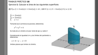 Ejercicio 1: Calcular el área de las siguientes superficies
c) ҧ
𝑟 𝑢, 𝑣 = 2 cos 𝑢 𝑖 + 2𝑠𝑒𝑛 𝑢 𝑗 + 𝑣𝑘 ; con 0 ≤ 𝑣 ≤ 4 − 2𝑠𝑒𝑛 𝑢 , 0 ≤ 𝑢 ≤ 2𝜋
TRABAJO PRÁCTICO 18
ቐ
𝑥 = 2cos(𝑢)
𝑦 = 2𝑠𝑒𝑛(𝑢)
𝑧 = 𝑣
Tomando las 2 primeras ecuaciones, obtenemos:
𝑥2 + 𝑦2 = 4
Se trata de un cilindro circular recto de eje z y radio 2
Considerando la igualdad z=v y los límites del parámetro v,
obtenemos:
z = 4 − 𝑦 ; 𝑧 = 0
Ambos planos que limitan el cilindro.
 