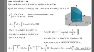 Ejercicio 1: Calcular el área de las siguientes superficies
c) ҧ
𝑟 𝑢, 𝑣 = 2 cos 𝑢 𝑖 + 2𝑠𝑒𝑛 𝑢 𝑗 + 𝑣𝑘 ; con 0 ≤ 𝑣 ≤ 4 − 2𝑠𝑒𝑛 𝑢 , 0 ≤ 𝑢 ≤ 2𝜋
TRABAJO PRÁCTICO 18
S: ቊ
𝑥2
+ 𝑦2
= 4
z = 0; 𝑧 = 4 − 2𝑦
Cilindro circular recto de eje z y radio 2
Planos
𝐴𝑆 = ඵ
𝑆
𝑑𝑆 = ඵ
𝐷
ҧ
𝑟𝑢 𝑢, 𝑣 ∧ ҧ
𝑟𝑣 𝑢, 𝑣 𝑑𝐴
ҧ
𝑟 𝑢, 𝑣 = 2 cos 𝑢 𝑖 + 2𝑠𝑒𝑛 𝑢 𝑗 + 𝑣𝑘
ҧ
𝑟𝑢 𝑢, 𝑣 = −2𝑠𝑒𝑛 𝑢 𝑖 + 2𝑐𝑜𝑠 𝑢 𝑗 + 0𝑘
ҧ
𝑟𝑣 𝑢, 𝑣 = 0𝑖 + 0𝑗 + 𝑘
ҧ
𝑟𝑢 𝑢, 𝑣 ∧ ҧ
𝑟𝑣 𝑢, 𝑣 =
𝑖 𝑗 𝑘
−2𝑠𝑒𝑛(𝑢) 2cos(𝑢) 0
0 0 1
ҧ
𝑟𝑢 𝑢, 𝑣 ∧ ҧ
𝑟𝑣 𝑢, 𝑣 = 2 cos 𝑢 𝑖 + 2𝑠𝑒𝑛 𝑢 𝑗 + 0𝑘
ҧ
𝑟𝑢 𝑢, 𝑣 ∧ ҧ
𝑟𝑣 𝑢, 𝑣 = 4𝑐𝑜𝑠2𝑢 + 4𝑠𝑒𝑛2𝑢 + 0 = 2
𝐴𝑆 = න
0
2𝜋
න
0
4−2𝑠𝑒𝑛𝑢
2𝑑𝑣𝑑𝑢 = න
0
2𝜋
‫ۂ‬
2𝑣
4 − 2𝑠𝑒𝑛𝑢
0
𝑑𝑢 = න
0
2𝜋
8 − 4𝑠𝑒𝑛𝑢 𝑑𝑢 = ‫ۂ‬
8𝑢 − 4𝑐𝑜𝑠𝑢
2𝜋
0
= 16𝜋 𝑢𝑛𝑖𝑑 𝑑𝑒 á𝑟𝑒𝑎
 