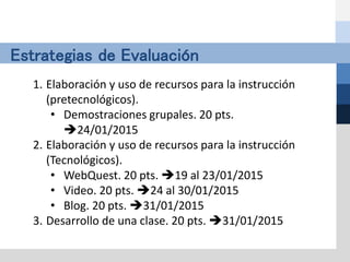 Estrategias de Evaluación
1. Elaboración y uso de recursos para la instrucción
(pretecnológicos).
• Demostraciones grupales. 20 pts.
24/01/2015
2. Elaboración y uso de recursos para la instrucción
(Tecnológicos).
• WebQuest. 20 pts. 19 al 23/01/2015
• Video. 20 pts. 24 al 30/01/2015
• Blog. 20 pts. 31/01/2015
3. Desarrollo de una clase. 20 pts. 31/01/2015
 