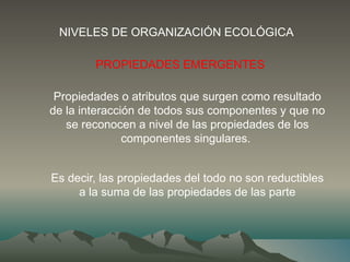 PROPIEDADES EMERGENTES
Propiedades o atributos que surgen como resultado
de la interacción de todos sus componentes y que no
se reconocen a nivel de las propiedades de los
componentes singulares.
Es decir, las propiedades del todo no son reductibles
a la suma de las propiedades de las parte
NIVELES DE ORGANIZACIÓN ECOLÓGICA
 