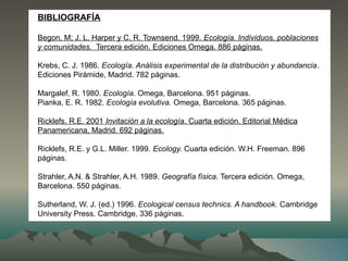BIBLIOGRAFÍA
Begon, M; J. L. Harper y C. R. Townsend. 1999. Ecología. Individuos, poblaciones
y comunidades. Tercera edición. Ediciones Omega. 886 páginas.
Krebs, C. J. 1986. Ecología. Análisis experimental de la distribución y abundancia.
Ediciones Pirámide, Madrid. 782 páginas.
Margalef, R. 1980. Ecología. Omega, Barcelona. 951 páginas.
Pianka, E. R. 1982. Ecología evolutiva. Omega, Barcelona. 365 páginas.
Ricklefs, R.E. 2001 Invitación a la ecología. Cuarta edición. Editorial Médica
Panamericana, Madrid. 692 páginas.
Ricklefs, R.E. y G.L. Miller. 1999. Ecology. Cuarta edición. W.H. Freeman. 896
páginas.
Strahler, A.N. & Strahler, A.H. 1989. Geografía física. Tercera edición. Omega,
Barcelona. 550 páginas.
Sutherland, W. J. (ed.) 1996. Ecological census technics. A handbook. Cambridge
University Press. Cambridge. 336 páginas.
 