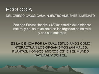 ECOLOGIA
DEL GRIEGO OIKOS: CASA, NUESTRO AMBIENTE INMEDIATO
Zoologo Ernest Haeckel (1870): estudio del ambiente
natural y de las relaciones de los organismos entre sí
y con sus entornos
ES LA CIENCIA POR LA CUAL ESTUDIAMOS CÓMO
INTERACTÚAN LOS ORGANISMOS (ANIMALES,
PLANTAS, HONGOS, MICROBIOS) EN EL MUNDO
NATURAL Y CON ÉL.
 