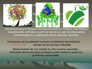 Un poco de historia…
Hacia fines del siglo XIX: la palabra “Ecología” entra en uso más o
menos general.
Las primeras sociedades y revistas dedicadas a la Ecología surgieron a
inicios del siglo XX.
Desde entonces la Ecología ha experimentado un inmenso crecimiento y
diversificación, definidos a partir de mas de un siglo de observación,
experimentación y exploración de los sistemas naturales.
Crecimiento de la población humana y el deterioro del ambiente
manejo de los recursos naturales
Mantenimiento de una calidad de vida humana razonable -
Aplicación de los principios ecológicos para resolver o evitar los
problemas ambientales.
 