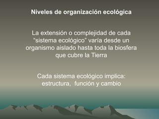 Niveles de organización ecológica
La extensión o complejidad de cada
“sistema ecológico” varía desde un
organismo aislado hasta toda la biosfera
que cubre la Tierra
Cada sistema ecológico implica:
estructura, función y cambio
 