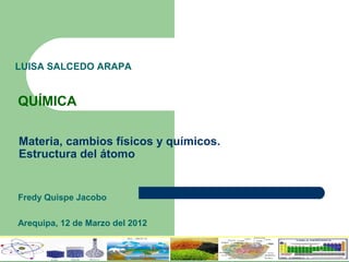 Materia, cambios físicos y químicos.
Estructura del átomo
Fredy Quispe Jacobo
Arequipa, 12 de Marzo del 2012
QUÍMICA
LUISA SALCEDO ARAPA
 