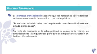 Liderazgo Transaccional
El liderazgo transaccional sostiene que las relaciones líder-liderados
se basan en una serie de cambios o pactos implícitos.
“Es un buen administrador que no pretende cambiar radicalmente el
estado de las cosas”.
Su regla de conducta es la adaptabilidad, o lo que es lo mismo, las
satisfacción de las inquietudes para que los dirigidos se esfuercen en
la dirección adecuada.
 