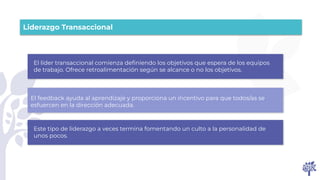 El líder transaccional comienza deﬁniendo los objetivos que espera de los equipos
de trabajo. Ofrece retroalimentación según se alcance o no los objetivos.
El feedback ayuda al aprendizaje y proporciona un incentivo para que todos/as se
esfuercen en la dirección adecuada.
Este tipo de liderazgo a veces termina fomentando un culto a la personalidad de
unos pocos.
Liderazgo Transaccional
 