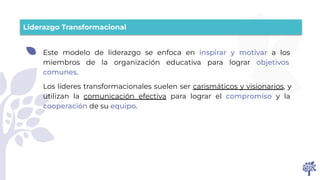 Liderazgo Transformacional
Este modelo de liderazgo se enfoca en inspirar y motivar a los
miembros de la organización educativa para lograr objetivos
comunes.
Los líderes transformacionales suelen ser carismáticos y visionarios, y
utilizan la comunicación efectiva para lograr el compromiso y la
cooperación de su equipo.
 