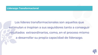 Los líderes transformacionales son aquellos que
estimulan e inspiran a sus seguidores tanto a conseguir
resultados extraordinarios, como, en el proceso mismo
a desarrollar su propia capacidad de liderazgo.
Liderazgo Transformacional
 