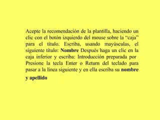 Acepte la recomendación de la plantilla, haciendo un clic con el botón izquierdo del mouse sobre la “caja” para el título. Escriba, usando mayúsculas, el siguiente título:  Nombre  Después haga un clic en la caja inferior y escriba: Introducción preparada por  Presione la tecla Enter o Return del teclado para pasar a la línea siguiente y en ella escriba su  nombre y apellido   