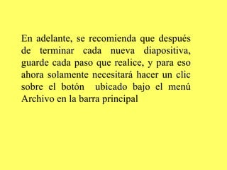 En adelante, se recomienda que después de terminar cada nueva diapositiva, guarde cada paso que realice, y para eso ahora solamente necesitará hacer un clic sobre el botón  ubicado bajo el menú Archivo en la barra principal   
