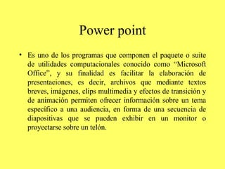 Power point Es uno de los programas que componen el paquete o suite de utilidades computacionales conocido como “Microsoft Office”, y su finalidad es facilitar la elaboración de presentaciones, es decir, archivos que mediante textos breves, imágenes, clips multimedia y efectos de transición y de animación permiten ofrecer información sobre un tema específico a una audiencia, en forma de una secuencia de diapositivas que se pueden exhibir en un monitor o proyectarse sobre un telón.   