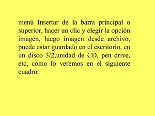 menú Insertar de la barra principal o superior, hacer un clic y elegir la opción imagen, luego imagen desde archivo, puede estar guardado en el escritorio, en un disco 3/2,unidad de CD, pen drive, etc, como lo veremos en el siguiente cuadro. 