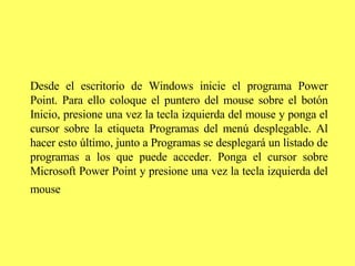 Desde el escritorio de Windows inicie el programa Power Point. Para ello coloque el puntero del mouse sobre el botón Inicio, presione una vez la tecla izquierda del mouse y ponga el cursor sobre la etiqueta Programas   del menú desplegable. Al hacer esto último, junto a Programas se desplegará un listado de programas a los que puede acceder. Ponga el cursor sobre Microsoft Power Point y presione una vez la tecla izquierda del mouse   