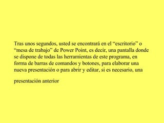Tras unos segundos, usted se encontrará en el “escritorio” o “mesa de trabajo” de Power Point, es decir, una pantalla donde se dispone de todas las herramientas de este programa, en forma de barras de comandos y botones, para elaborar una nueva presentación o para abrir y editar, si es necesario, una presentación anterior   