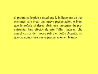 el programa le pide a usted que le indique una de tres opciones para crear una nueva presentación, o bien, que le señale si desea abrir una presentación pre-existente. Para efectos de este Taller, haga un clic con el cursor del mouse sobre el botón Aceptar, ya que crearemos una nueva presentación en blanco   