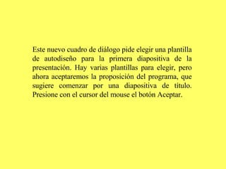 Este nuevo cuadro de diálogo pide elegir una plantilla de autodiseño para la primera diapositiva de la presentación. Hay varias plantillas para elegir, pero ahora aceptaremos la proposición del programa, que sugiere comenzar por una diapositiva de título. Presione con el cursor del mouse el botón Aceptar.   