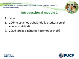 Diplomatura de Especialización en
Didáctica de la Lectura y Producción de Textos Funcionales en la
Educación Primaria
Introducción al módulo 1
Actividad:
1. ¿Cómo estamos trabajando la escritura en el
contexto virtual?
2. ¿Qué tareas o géneros hacemos escribir?
 