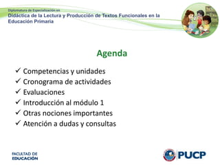 Diplomatura de Especialización en
Didáctica de la Lectura y Producción de Textos Funcionales en la
Educación Primaria
Agenda
 Competencias y unidades
 Cronograma de actividades
 Evaluaciones
 Introducción al módulo 1
 Otras nociones importantes
 Atención a dudas y consultas
 